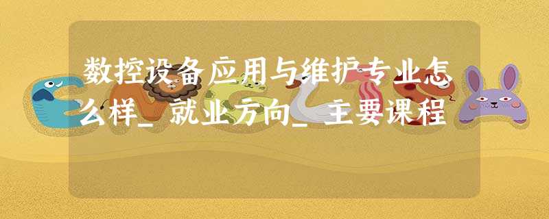 数控设备应用与维护专业怎么样_就业方向_主要课程 数控设备应用与维护专业怎么样_就业方向_主要课程