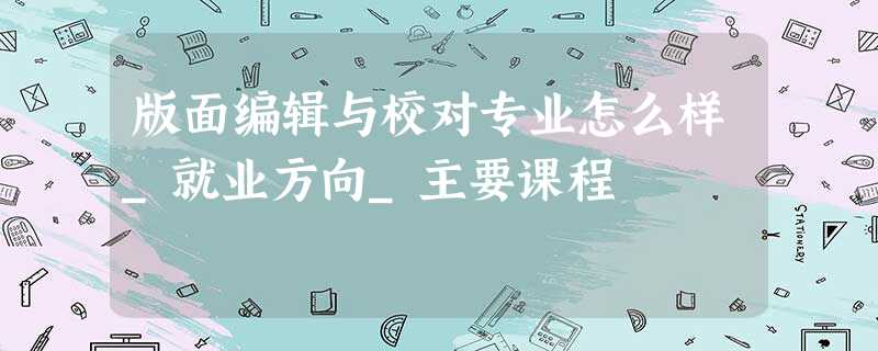 版面编辑与校对专业怎么样_就业方向_主要课程 版面编辑与校对专业怎么样_就业方向_主要课程