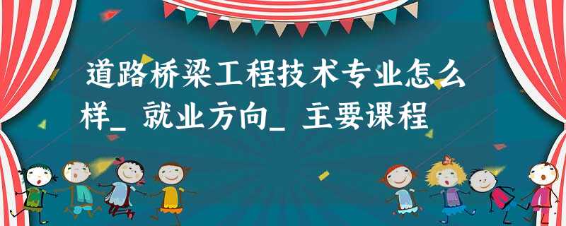 道路桥梁工程技术专业怎么样_就业方向_主要课程 道路桥梁工程技术专业怎么样_就业方向_主要课程