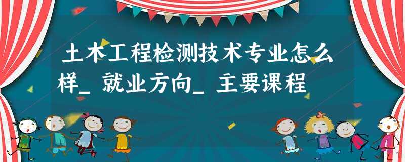 土木工程检测技术专业怎么样_就业方向_主要课程 土木工程检测技术专业怎么样_就业方向_主要课程