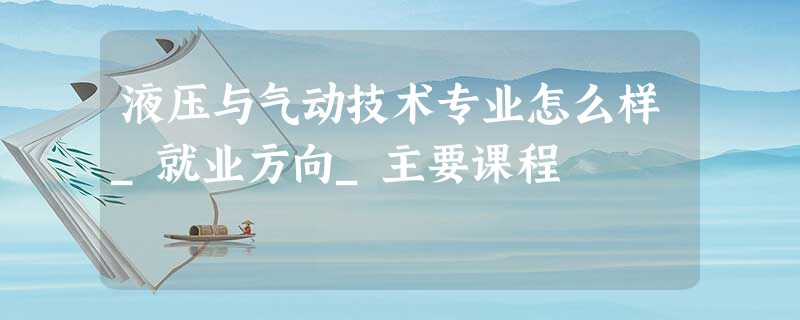 液压与气动技术专业怎么样_就业方向_主要课程 液压与气动技术专业怎么样_就业方向_主要课程
