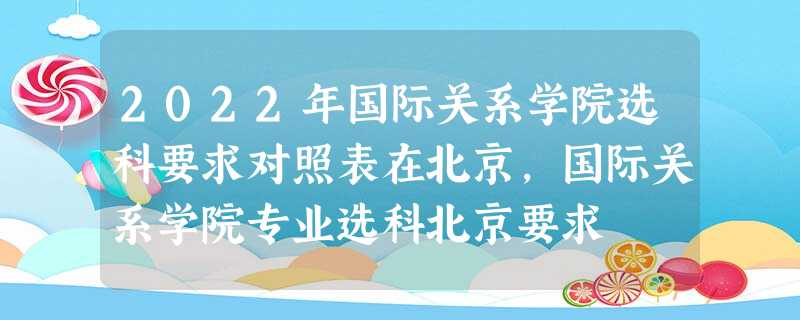 2022年国际关系学院选科要求对照表在北京,国际关系学院专业选科北京要求 2022年国际关系学院选科要求对照表在北京,国际关系学院专业选科北京要求