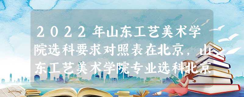2022年山东工艺美术学院选科要求对照表在北京,山东工艺美术学院专业选科北京要求 2022年山东工艺美术学院选科要求对照表在北京,山东工艺美术学院专业选科北京要求
