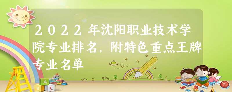 2022年沈阳职业技术学院专业排名,附特色重点王牌专业名单 2022年沈阳职业技术学院专业排名,附特色重点王牌专业名单
