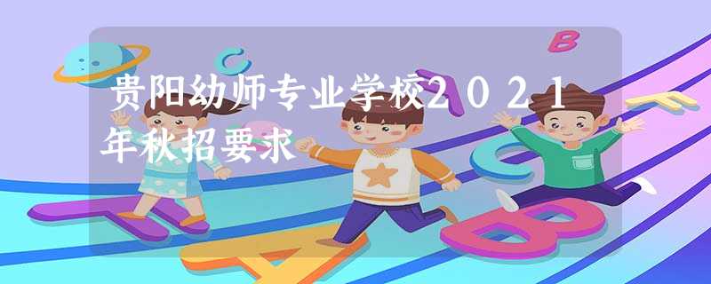 贵阳幼师专业学校2021年秋招要求 贵阳幼师专业学校2021年秋招要求