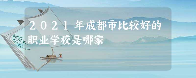 2021年成都市比较好的职业学校是哪家 2021年成都市比较好的职业学校是哪家
