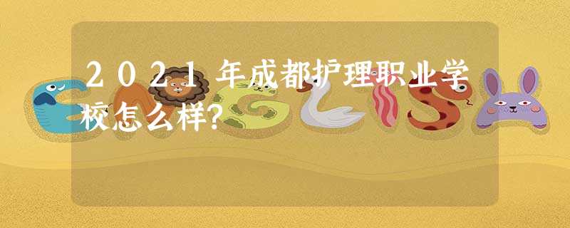 2021年成都护理职业学校怎么样? 2021年成都护理职业学校怎么样?