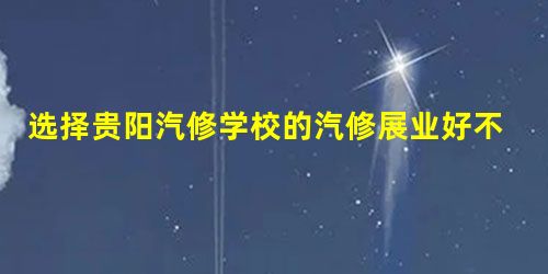 选择贵阳汽修学校的汽修展业好不好? 选择贵阳汽修学校的汽修展业好不好?