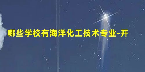 哪些学校有海洋化工技术专业-开设海洋化工技术专业的大学名单一览表 哪些学校有海洋化工技术专业-开设海洋化工技术专业的大学名单一览表
