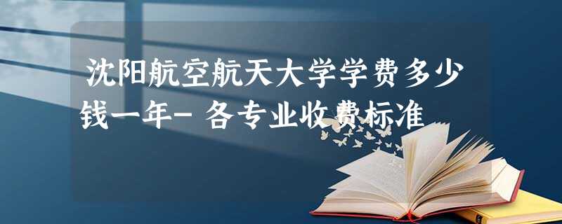 沈阳航空航天大学学费多少钱一年-各专业收费标准 沈阳航空航天大学学费多少钱一年-各专业收费标准