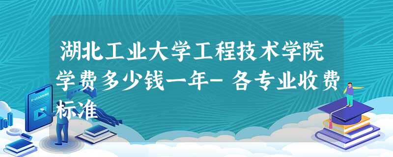 湖北工业大学工程技术学院学费多少钱一年-各专业收费标准 湖北工业大学工程技术学院学费多少钱一年-各专业收费标准