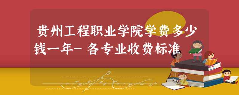 贵州工程职业学院学费多少钱一年-各专业收费标准 贵州工程职业学院学费多少钱一年-各专业收费标准