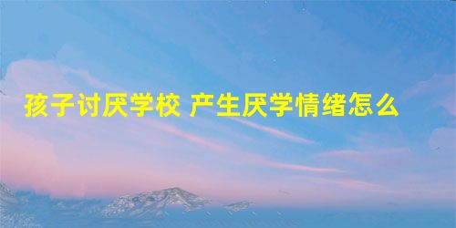 孩子讨厌学校 产生厌学情绪怎么办? 孩子讨厌学校 产生厌学情绪怎么办?