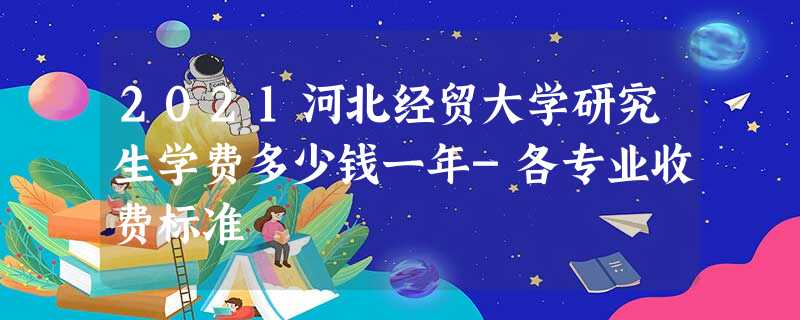 2021河北经贸大学研究生学费多少钱一年-各专业收费标准 2021河北经贸大学研究生学费多少钱一年-各专业收费标准