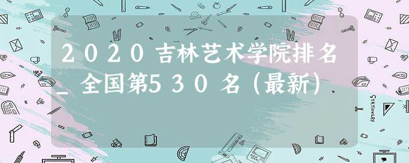 2020吉林艺术学院排名_全国第530名(最新) 2020吉林艺术学院排名_全国第530名(最新)