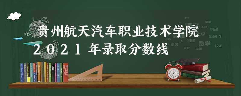 贵州航天汽车职业技术学院2021年录取分数线 贵州航天汽车职业技术学院2021年录取分数线