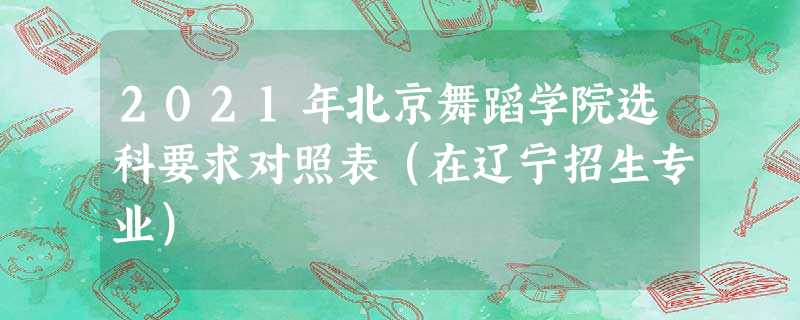 2021年北京舞蹈学院选科要求对照表(在辽宁招生专业) 2021年北京舞蹈学院选科要求对照表(在辽宁招生专业)