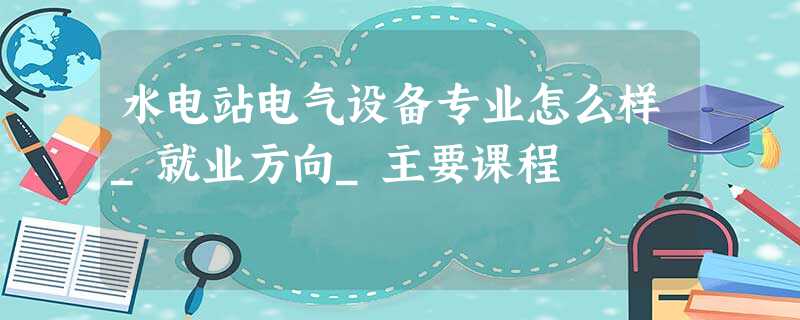 水电站电气设备专业怎么样_就业方向_主要课程 水电站电气设备专业怎么样_就业方向_主要课程