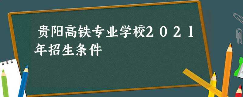 贵阳高铁专业学校2021年招生条件 贵阳高铁专业学校2021年招生条件