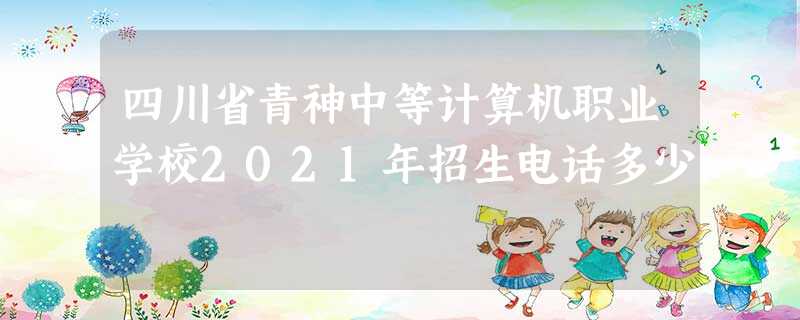 四川省青神中等计算机职业学校2021年招生电话多少 四川省青神中等计算机职业学校2021年招生电话多少