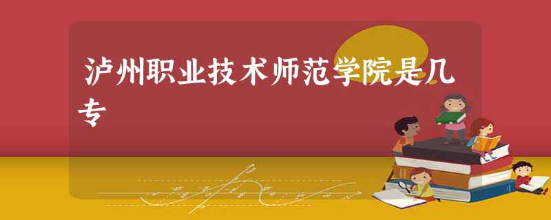 泸州职业技术师范学院是几专 泸州职业技术师范学院是几专