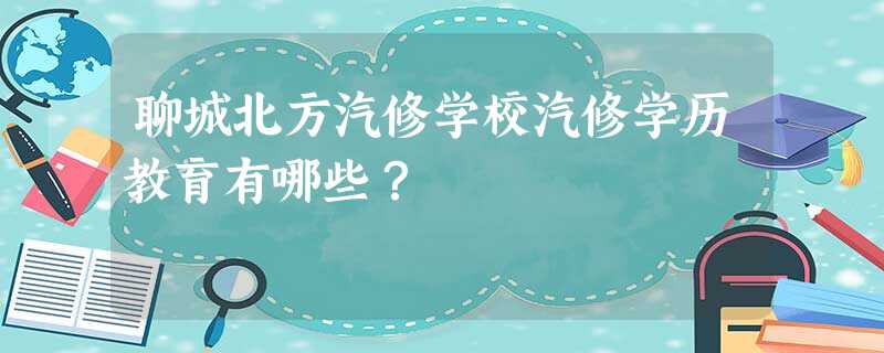 聊城北方汽修学校汽修学历教育有哪些? 聊城北方汽修学校汽修学历教育有哪些?