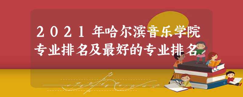 2021年哈尔滨音乐学院专业排名及最好的专业排名 2021年哈尔滨音乐学院专业排名及最好的专业排名