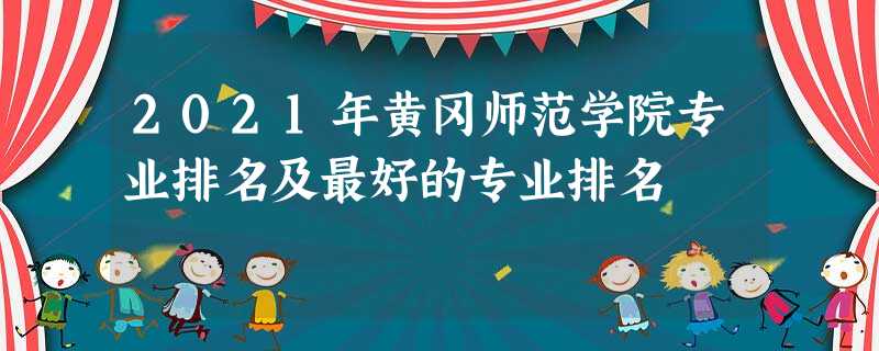 2021年黄冈师范学院专业排名及最好的专业排名 2021年黄冈师范学院专业排名及最好的专业排名