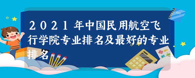 2021年中国民用航空飞行学院专业排名及最好的专业排名 2021年中国民用航空飞行学院专业排名及最好的专业排名
