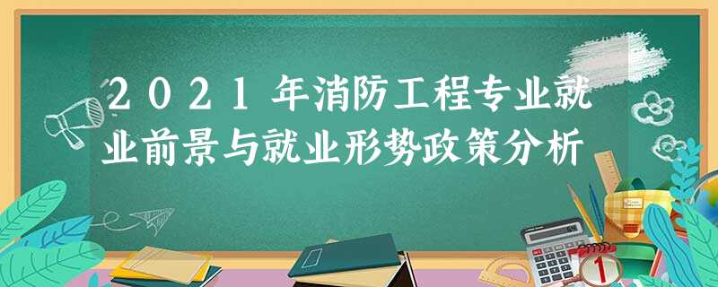 2021年消防工程专业就业前景与就业形势政策分析 2021年消防工程专业就业前景与就业形势政策分析