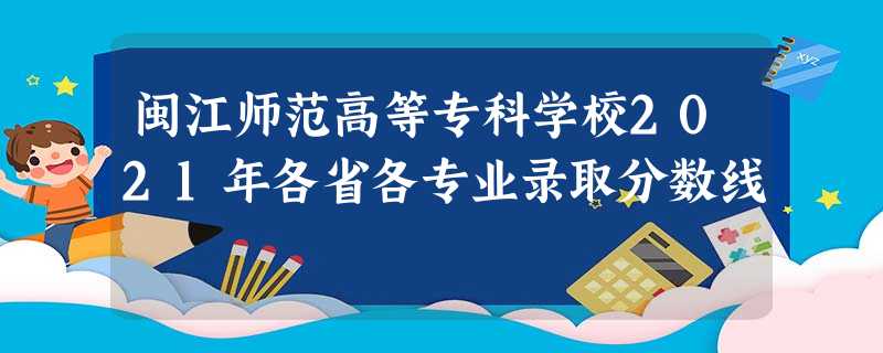 闽江师范高等专科学校2021年各省各专业录取分数线 闽江师范高等专科学校2021年各省各专业录取分数线