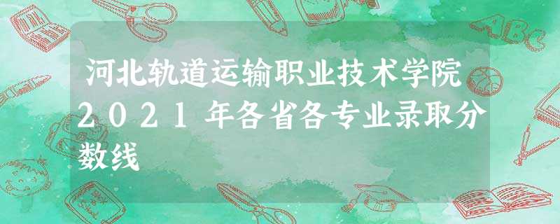 河北轨道运输职业技术学院2021年各省各专业录取分数线 河北轨道运输职业技术学院2021年各省各专业录取分数线