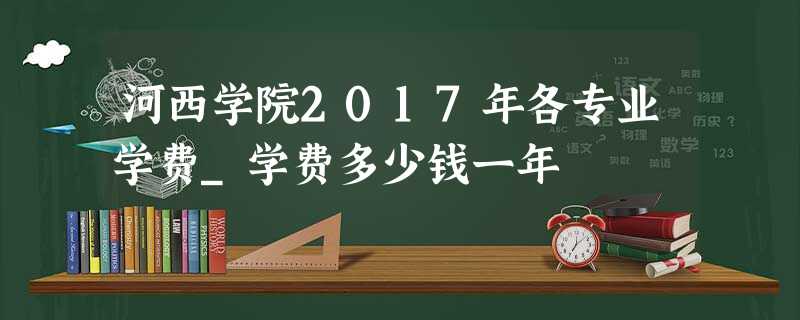 河西学院2017年各专业学费_学费多少钱一年 河西学院2017年各专业学费_学费多少钱一年