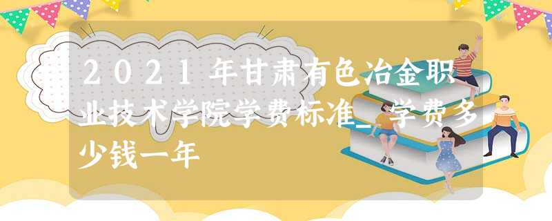 2021年甘肃有色冶金职业技术学院学费标准_学费多少钱一年 2021年甘肃有色冶金职业技术学院学费标准_学费多少钱一年