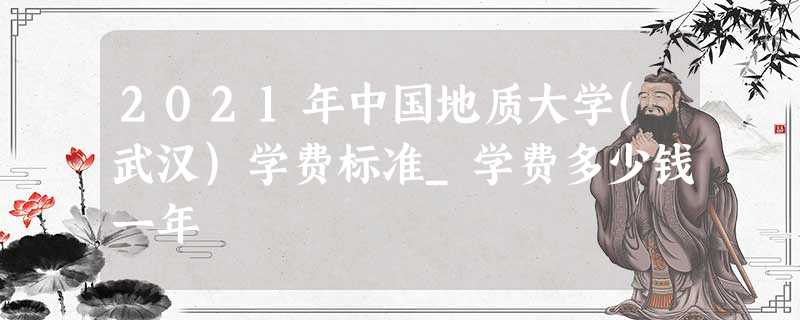 2021年中国地质大学(武汉)学费标准_学费多少钱一年 2021年中国地质大学(武汉)学费标准_学费多少钱一年