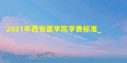2021年西安医学院学费标准_学费多少钱一年 2021年西安医学院学费标准_学费多少钱一年