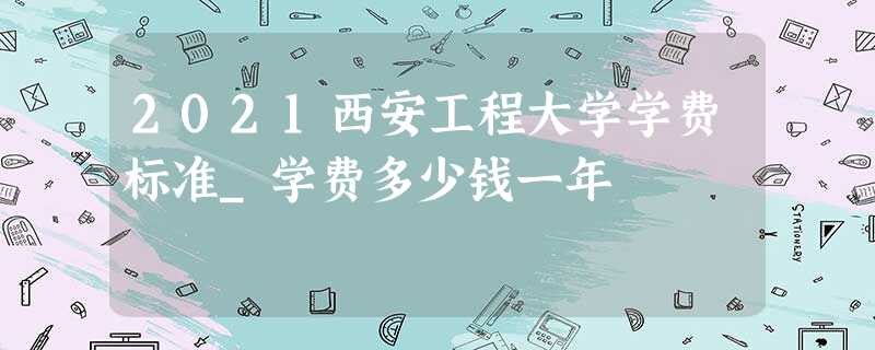 2021西安工程大学学费标准_学费多少钱一年 2021西安工程大学学费标准_学费多少钱一年
