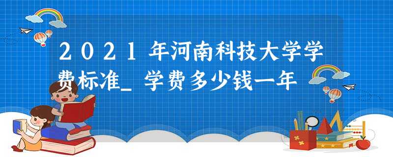 2021年河南科技大学学费标准_学费多少钱一年 2021年河南科技大学学费标准_学费多少钱一年