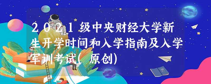 2021级中央财经大学新生开学时间和入学指南及入学军训考试(原创) 2021级中央财经大学新生开学时间和入学指南及入学军训考试(原创)