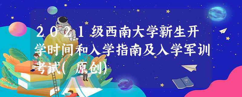 2021级西南大学新生开学时间和入学指南及入学军训考试(原创) 2021级西南大学新生开学时间和入学指南及入学军训考试(原创)
