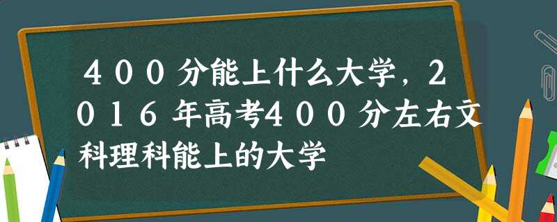 400分能上什么大学,2016年高考400分左右文科理科能上的大学 400分能上什么大学,2016年高考400分左右文科理科能上的大学