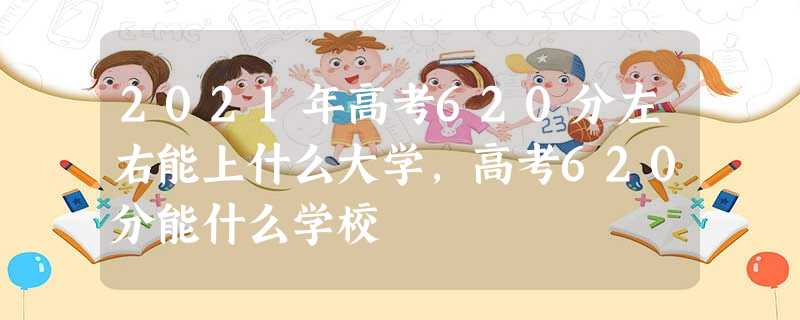 2021年高考620分左右能上什么大学,高考620分能什么学校 2021年高考620分左右能上什么大学,高考620分能什么学校