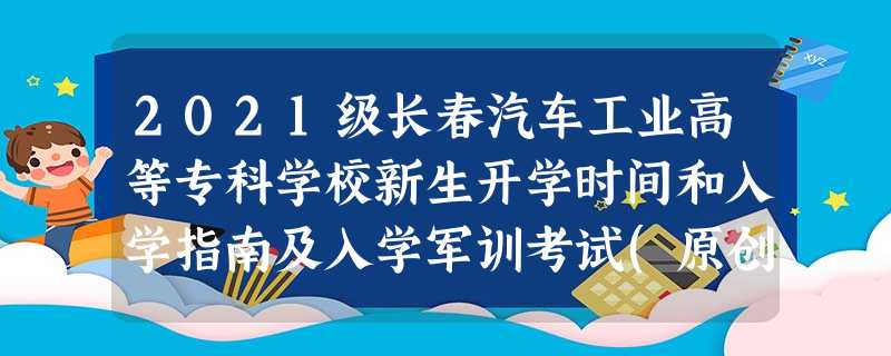 2021级长春汽车工业高等专科学校新生开学时间和入学指南及入学军训考试(原创) 2021级长春汽车工业高等专科学校新生开学时间和入学指南及入学军训考试(原创)