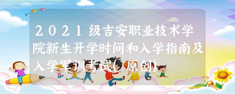 2021级吉安职业技术学院新生开学时间和入学指南及入学军训考试(原创) 2021级吉安职业技术学院新生开学时间和入学指南及入学军训考试(原创)