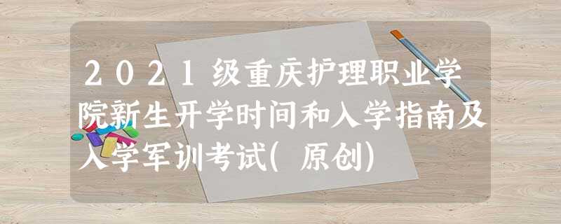 2021级重庆护理职业学院新生开学时间和入学指南及入学军训考试(原创) 2021级重庆护理职业学院新生开学时间和入学指南及入学军训考试(原创)