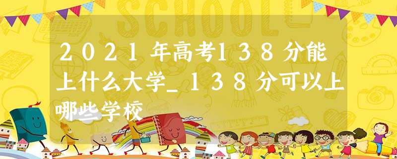 2021年高考138分能上什么大学_138分可以上哪些学校 2021年高考138分能上什么大学_138分可以上哪些学校