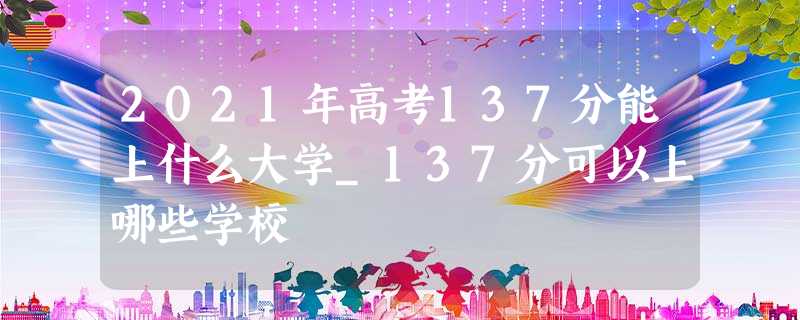 2021年高考137分能上什么大学_137分可以上哪些学校 2021年高考137分能上什么大学_137分可以上哪些学校