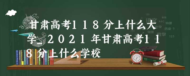 甘肃高考118分上什么大学_2021年甘肃高考118分上什么学校 甘肃高考118分上什么大学_2021年甘肃高考118分上什么学校