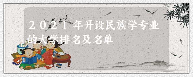 2021年开设民族学专业的大学排名及名单 2021年开设民族学专业的大学排名及名单