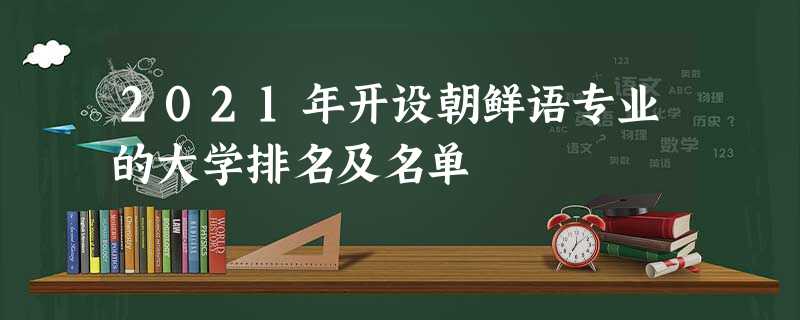 2021年开设朝鲜语专业的大学排名及名单 2021年开设朝鲜语专业的大学排名及名单